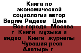 Книга по экономической социологии автор Вадим Радаев › Цена ­ 400 - Все города, Москва г. Книги, музыка и видео » Книги, журналы   . Чувашия респ.,Алатырь г.